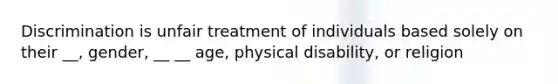 Discrimination is unfair treatment of individuals based solely on their __, gender, __ __ age, physical disability, or religion