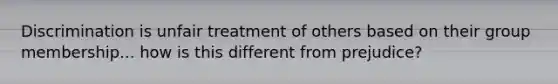 Discrimination is unfair treatment of others based on their group membership... how is this different from prejudice?