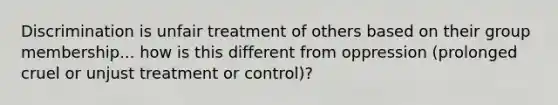 Discrimination is unfair treatment of others based on their group membership... how is this different from oppression (prolonged cruel or unjust treatment or control)?