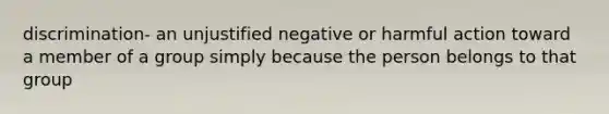 discrimination- an unjustified negative or harmful action toward a member of a group simply because the person belongs to that group