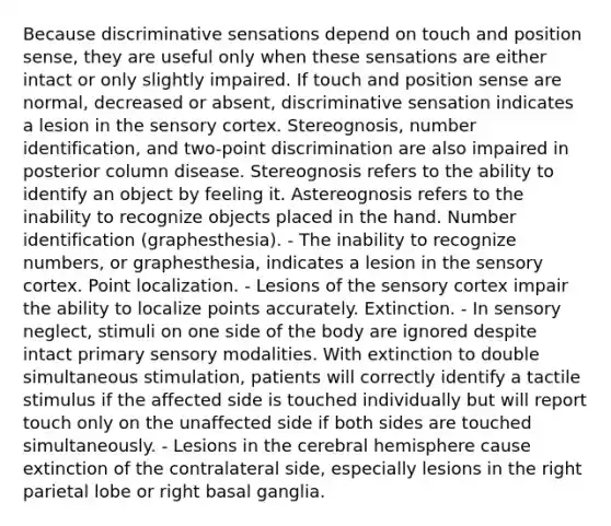 Because discriminative sensations depend on touch and position sense, they are useful only when these sensations are either intact or only slightly impaired. If touch and position sense are normal, decreased or absent, discriminative sensation indicates a lesion in the sensory cortex. Stereognosis, number identification, and two-point discrimination are also impaired in posterior column disease. Stereognosis refers to the ability to identify an object by feeling it. Astereognosis refers to the inability to recognize objects placed in the hand. Number identification (graphesthesia). - The inability to recognize numbers, or graphesthesia, indicates a lesion in the sensory cortex. Point localization. - Lesions of the sensory cortex impair the ability to localize points accurately. Extinction. - In sensory neglect, stimuli on one side of the body are ignored despite intact primary sensory modalities. With extinction to double simultaneous stimulation, patients will correctly identify a tactile stimulus if the affected side is touched individually but will report touch only on the unaffected side if both sides are touched simultaneously. - Lesions in the cerebral hemisphere cause extinction of the contralateral side, especially lesions in the right parietal lobe or right basal ganglia.