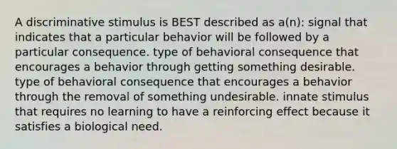 A discriminative stimulus is BEST described as a(n): signal that indicates that a particular behavior will be followed by a particular consequence. type of behavioral consequence that encourages a behavior through getting something desirable. type of behavioral consequence that encourages a behavior through the removal of something undesirable. innate stimulus that requires no learning to have a reinforcing effect because it satisfies a biological need.