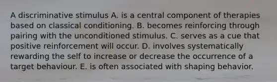 A discriminative stimulus A. is a central component of therapies based on classical conditioning. B. becomes reinforcing through pairing with the unconditioned stimulus. C. serves as a cue that positive reinforcement will occur. D. involves systematically rewarding the self to increase or decrease the occurrence of a target behaviour. E. is often associated with shaping behavior.