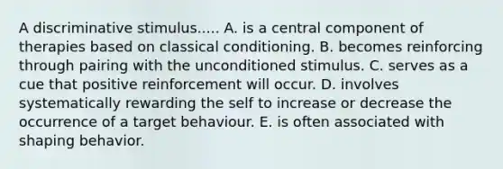 A discriminative stimulus..... A. is a central component of therapies based on classical conditioning. B. becomes reinforcing through pairing with the unconditioned stimulus. C. serves as a cue that positive reinforcement will occur. D. involves systematically rewarding the self to increase or decrease the occurrence of a target behaviour. E. is often associated with shaping behavior.