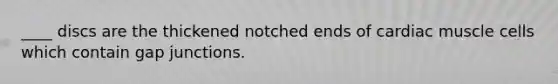 ____ discs are the thickened notched ends of cardiac muscle cells which contain gap junctions.