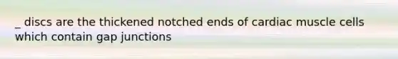 _ discs are the thickened notched ends of cardiac muscle cells which contain gap junctions
