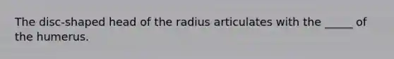 The disc-shaped head of the radius articulates with the _____ of the humerus.