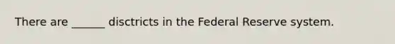 There are ______ disctricts in the Federal Reserve system.