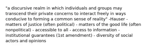 "a discursive realm in which individuals and groups may transcend their private concerns to interact freely in ways conducive to forming a common sense of reality" -Hauser - matters of justice (often political) - matters of the good life (often nonpolitical) - accessible to all - access to information - institutional guarantees (1st amendment) - diversity of social actors and opinions