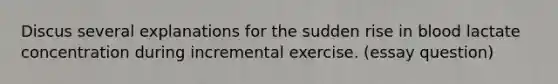 Discus several explanations for the sudden rise in blood lactate concentration during incremental exercise. (essay question)