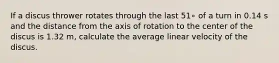 If a discus thrower rotates through the last 51∘ of a turn in 0.14 s and the distance from the axis of rotation to the center of the discus is 1.32 m, calculate the average linear velocity of the discus.