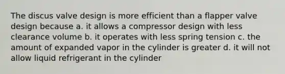 The discus valve design is more efficient than a flapper valve design because a. it allows a compressor design with less clearance volume b. it operates with less spring tension c. the amount of expanded vapor in the cylinder is greater d. it will not allow liquid refrigerant in the cylinder