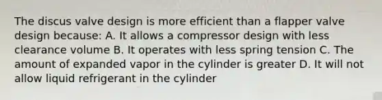 The discus valve design is more efficient than a flapper valve design because: A. It allows a compressor design with less clearance volume B. It operates with less spring tension C. The amount of expanded vapor in the cylinder is greater D. It will not allow liquid refrigerant in the cylinder