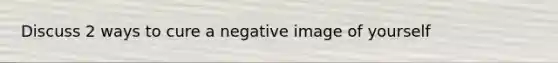 Discuss 2 ways to cure a negative image of yourself