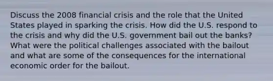 Discuss the 2008 financial crisis and the role that the United States played in sparking the crisis. How did the U.S. respond to the crisis and why did the U.S. government bail out the banks? What were the political challenges associated with the bailout and what are some of the consequences for the international economic order for the bailout.