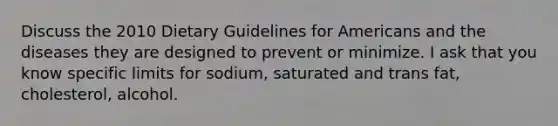 Discuss the 2010 Dietary Guidelines for Americans and the diseases they are designed to prevent or minimize. I ask that you know specific limits for sodium, saturated and trans fat, cholesterol, alcohol.