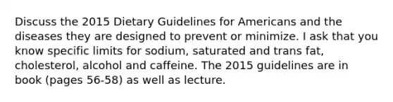 Discuss the 2015 Dietary Guidelines for Americans and the diseases they are designed to prevent or minimize. I ask that you know specific limits for sodium, saturated and trans fat, cholesterol, alcohol and caffeine. The 2015 guidelines are in book (pages 56-58) as well as lecture.