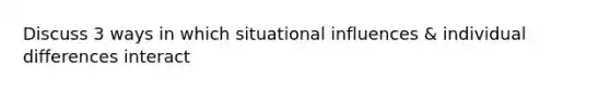 Discuss 3 ways in which situational influences & individual differences interact