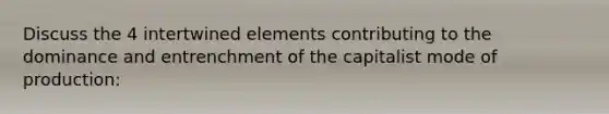 Discuss the 4 intertwined elements contributing to the dominance and entrenchment of the capitalist mode of production: