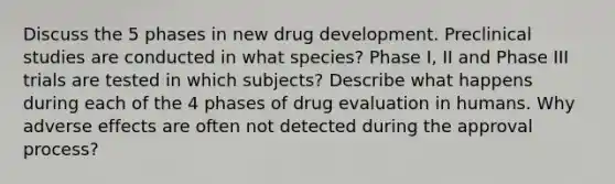 Discuss the 5 phases in new drug development. Preclinical studies are conducted in what species? Phase I, II and Phase III trials are tested in which subjects? Describe what happens during each of the 4 phases of drug evaluation in humans. Why adverse effects are often not detected during the approval process?