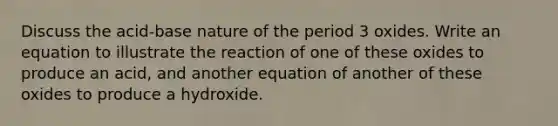 Discuss the acid-base nature of the period 3 oxides. Write an equation to illustrate the reaction of one of these oxides to produce an acid, and another equation of another of these oxides to produce a hydroxide.