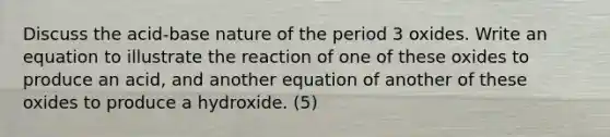 Discuss the acid-base nature of the period 3 oxides. Write an equation to illustrate the reaction of one of these oxides to produce an acid, and another equation of another of these oxides to produce a hydroxide. (5)