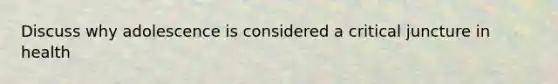 Discuss why adolescence is considered a critical juncture in health