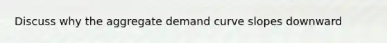 Discuss why the aggregate demand curve slopes downward