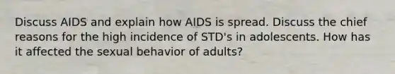 Discuss AIDS and explain how AIDS is spread. Discuss the chief reasons for the high incidence of STD's in adolescents. How has it affected the sexual behavior of adults?