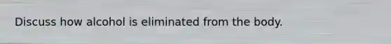 Discuss how alcohol is eliminated from the body.