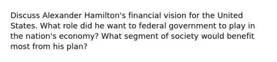 Discuss Alexander Hamilton's financial vision for the United States. What role did he want to federal government to play in the nation's economy? What segment of society would benefit most from his plan?