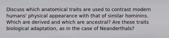 Discuss which anatomical traits are used to contrast modern humans' physical appearance with that of similar hominins. Which are derived and which are ancestral? Are these traits biological adaptation, as in the case of Neanderthals?