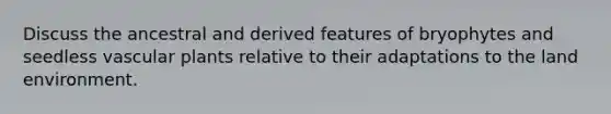 Discuss the ancestral and derived features of bryophytes and seedless vascular plants relative to their adaptations to the land environment.