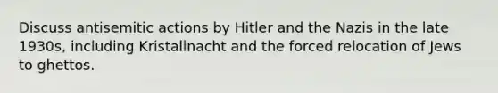 Discuss antisemitic actions by Hitler and the Nazis in the late 1930s, including Kristallnacht and the forced relocation of Jews to ghettos.