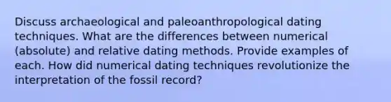 Discuss archaeological and paleoanthropological dating techniques. What are the differences between numerical (absolute) and relative dating methods. Provide examples of each. How did numerical dating techniques revolutionize the interpretation of the fossil record?