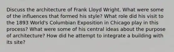 Discuss the architecture of Frank Lloyd Wright. What were some of the influences that formed his style? What role did his visit to the 1893 World's Columbian Exposition in Chicago play in this process? What were some of his central ideas about the purpose of architecture? How did he attempt to integrate a building with its site?