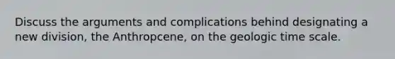 Discuss the arguments and complications behind designating a new division, the Anthropcene, on the geologic time scale.