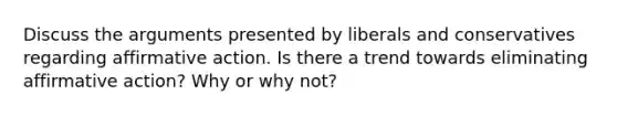 Discuss the arguments presented by liberals and conservatives regarding affirmative action. Is there a trend towards eliminating affirmative action? Why or why not?