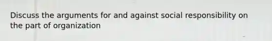 Discuss the arguments for and against social responsibility on the part of organization