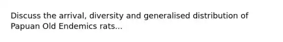 Discuss the arrival, diversity and generalised distribution of Papuan Old Endemics rats...