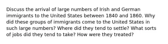 Discuss the arrival of large numbers of Irish and German immigrants to the United States between 1840 and 1860. Why did these groups of immigrants come to the United States in such large numbers? Where did they tend to settle? What sorts of jobs did they tend to take? How were they treated?