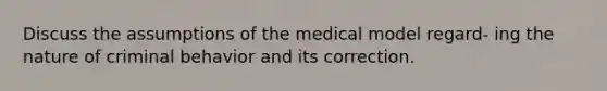 Discuss the assumptions of the medical model regard- ing the nature of criminal behavior and its correction.