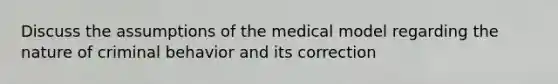 Discuss the assumptions of the medical model regarding the nature of criminal behavior and its correction