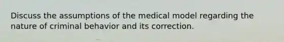 Discuss the assumptions of the medical model regarding the nature of criminal behavior and its correction.