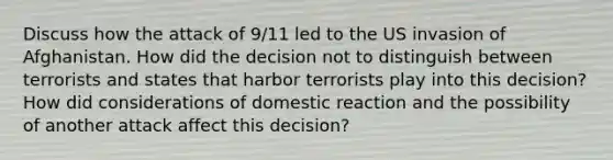 Discuss how the attack of 9/11 led to the US invasion of Afghanistan. How did the decision not to distinguish between terrorists and states that harbor terrorists play into this decision? How did considerations of domestic reaction and the possibility of another attack affect this decision?