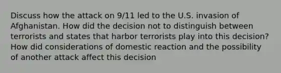 Discuss how the attack on 9/11 led to the U.S. invasion of Afghanistan. How did the decision not to distinguish between terrorists and states that harbor terrorists play into this decision? How did considerations of domestic reaction and the possibility of another attack affect this decision