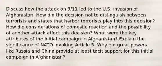 Discuss how the attack on 9/11 led to the U.S. invasion of Afghanistan. How did the decision not to distinguish between terrorists and states that harbor terrorists play into this decision? How did considerations of domestic reaction and the possibility of another attack affect this decision? What were the key attributes of the initial campaign in Afghanistan? Explain the significance of NATO invoking Article 5. Why did great powers like Russia and China provide at least tacit support for this initial campaign in Afghanistan?