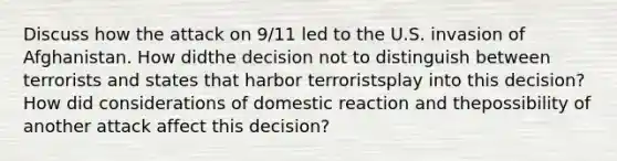 Discuss how the attack on 9/11 led to the U.S. invasion of Afghanistan. How didthe decision not to distinguish between terrorists and states that harbor terroristsplay into this decision? How did considerations of domestic reaction and thepossibility of another attack affect this decision?