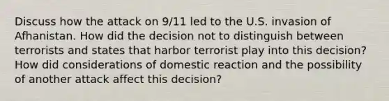 Discuss how the attack on 9/11 led to the U.S. invasion of Afhanistan. How did the decision not to distinguish between terrorists and states that harbor terrorist play into this decision? How did considerations of domestic reaction and the possibility of another attack affect this decision?