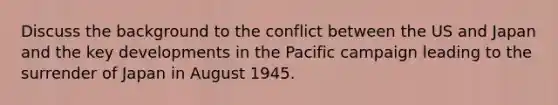 Discuss the background to the conflict between the US and Japan and the key developments in the Pacific campaign leading to the surrender of Japan in August 1945.